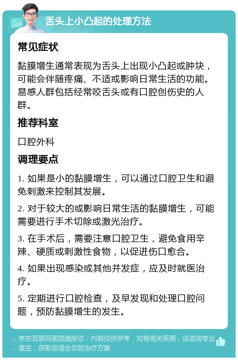 舌头上小凸起的处理方法 常见症状 黏膜增生通常表现为舌头上出现小凸起或肿块，可能会伴随疼痛、不适或影响日常生活的功能。易感人群包括经常咬舌头或有口腔创伤史的人群。 推荐科室 口腔外科 调理要点 1. 如果是小的黏膜增生，可以通过口腔卫生和避免刺激来控制其发展。 2. 对于较大的或影响日常生活的黏膜增生，可能需要进行手术切除或激光治疗。 3. 在手术后，需要注意口腔卫生，避免食用辛辣、硬质或刺激性食物，以促进伤口愈合。 4. 如果出现感染或其他并发症，应及时就医治疗。 5. 定期进行口腔检查，及早发现和处理口腔问题，预防黏膜增生的发生。