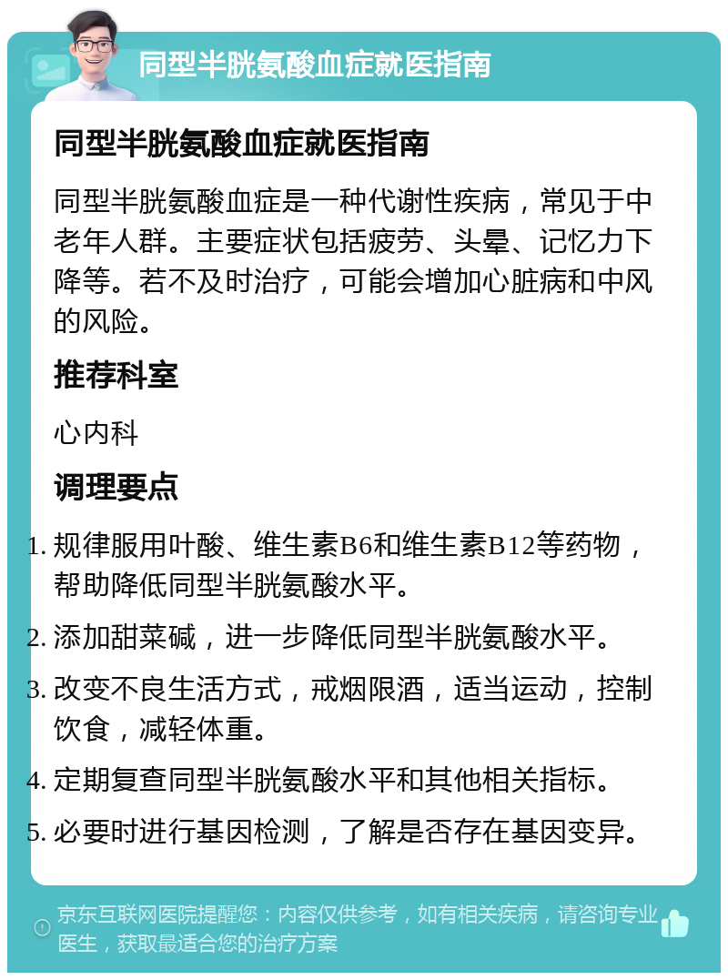 同型半胱氨酸血症就医指南 同型半胱氨酸血症就医指南 同型半胱氨酸血症是一种代谢性疾病，常见于中老年人群。主要症状包括疲劳、头晕、记忆力下降等。若不及时治疗，可能会增加心脏病和中风的风险。 推荐科室 心内科 调理要点 规律服用叶酸、维生素B6和维生素B12等药物，帮助降低同型半胱氨酸水平。 添加甜菜碱，进一步降低同型半胱氨酸水平。 改变不良生活方式，戒烟限酒，适当运动，控制饮食，减轻体重。 定期复查同型半胱氨酸水平和其他相关指标。 必要时进行基因检测，了解是否存在基因变异。