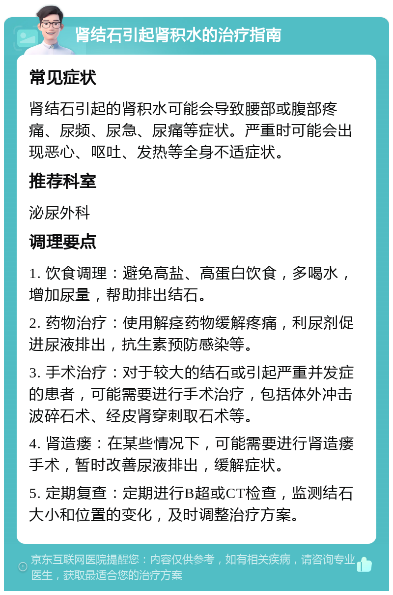 肾结石引起肾积水的治疗指南 常见症状 肾结石引起的肾积水可能会导致腰部或腹部疼痛、尿频、尿急、尿痛等症状。严重时可能会出现恶心、呕吐、发热等全身不适症状。 推荐科室 泌尿外科 调理要点 1. 饮食调理：避免高盐、高蛋白饮食，多喝水，增加尿量，帮助排出结石。 2. 药物治疗：使用解痉药物缓解疼痛，利尿剂促进尿液排出，抗生素预防感染等。 3. 手术治疗：对于较大的结石或引起严重并发症的患者，可能需要进行手术治疗，包括体外冲击波碎石术、经皮肾穿刺取石术等。 4. 肾造瘘：在某些情况下，可能需要进行肾造瘘手术，暂时改善尿液排出，缓解症状。 5. 定期复查：定期进行B超或CT检查，监测结石大小和位置的变化，及时调整治疗方案。