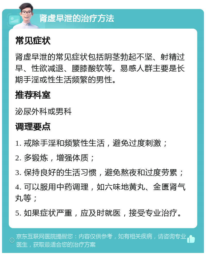 肾虚早泄的治疗方法 常见症状 肾虚早泄的常见症状包括阴茎勃起不坚、射精过早、性欲减退、腰膝酸软等。易感人群主要是长期手淫或性生活频繁的男性。 推荐科室 泌尿外科或男科 调理要点 1. 戒除手淫和频繁性生活，避免过度刺激； 2. 多锻炼，增强体质； 3. 保持良好的生活习惯，避免熬夜和过度劳累； 4. 可以服用中药调理，如六味地黄丸、金匮肾气丸等； 5. 如果症状严重，应及时就医，接受专业治疗。