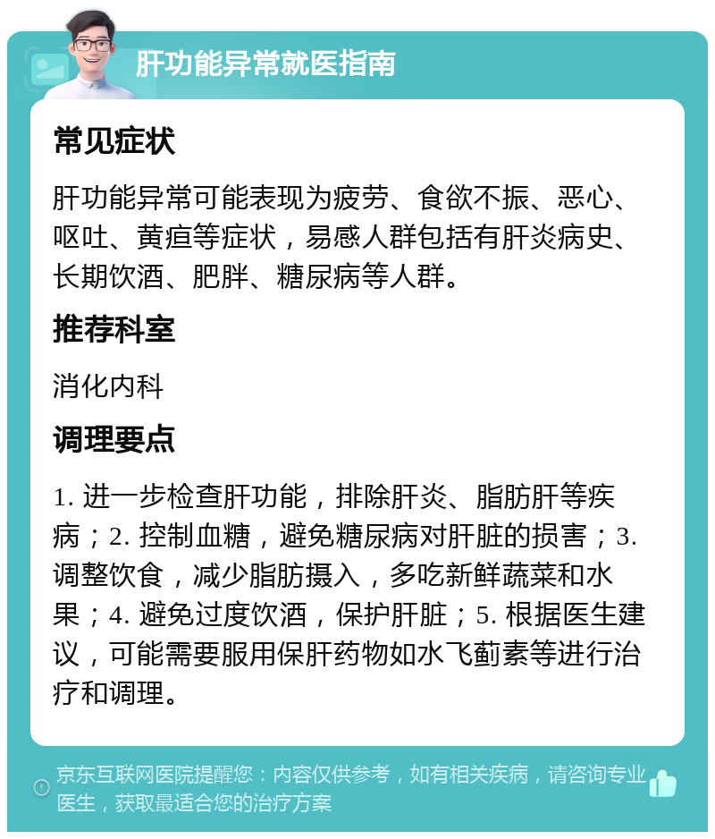 肝功能异常就医指南 常见症状 肝功能异常可能表现为疲劳、食欲不振、恶心、呕吐、黄疸等症状，易感人群包括有肝炎病史、长期饮酒、肥胖、糖尿病等人群。 推荐科室 消化内科 调理要点 1. 进一步检查肝功能，排除肝炎、脂肪肝等疾病；2. 控制血糖，避免糖尿病对肝脏的损害；3. 调整饮食，减少脂肪摄入，多吃新鲜蔬菜和水果；4. 避免过度饮酒，保护肝脏；5. 根据医生建议，可能需要服用保肝药物如水飞蓟素等进行治疗和调理。