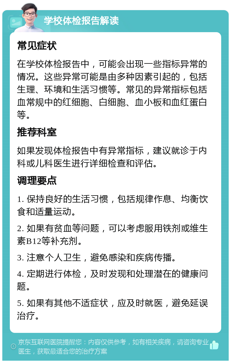 学校体检报告解读 常见症状 在学校体检报告中，可能会出现一些指标异常的情况。这些异常可能是由多种因素引起的，包括生理、环境和生活习惯等。常见的异常指标包括血常规中的红细胞、白细胞、血小板和血红蛋白等。 推荐科室 如果发现体检报告中有异常指标，建议就诊于内科或儿科医生进行详细检查和评估。 调理要点 1. 保持良好的生活习惯，包括规律作息、均衡饮食和适量运动。 2. 如果有贫血等问题，可以考虑服用铁剂或维生素B12等补充剂。 3. 注意个人卫生，避免感染和疾病传播。 4. 定期进行体检，及时发现和处理潜在的健康问题。 5. 如果有其他不适症状，应及时就医，避免延误治疗。