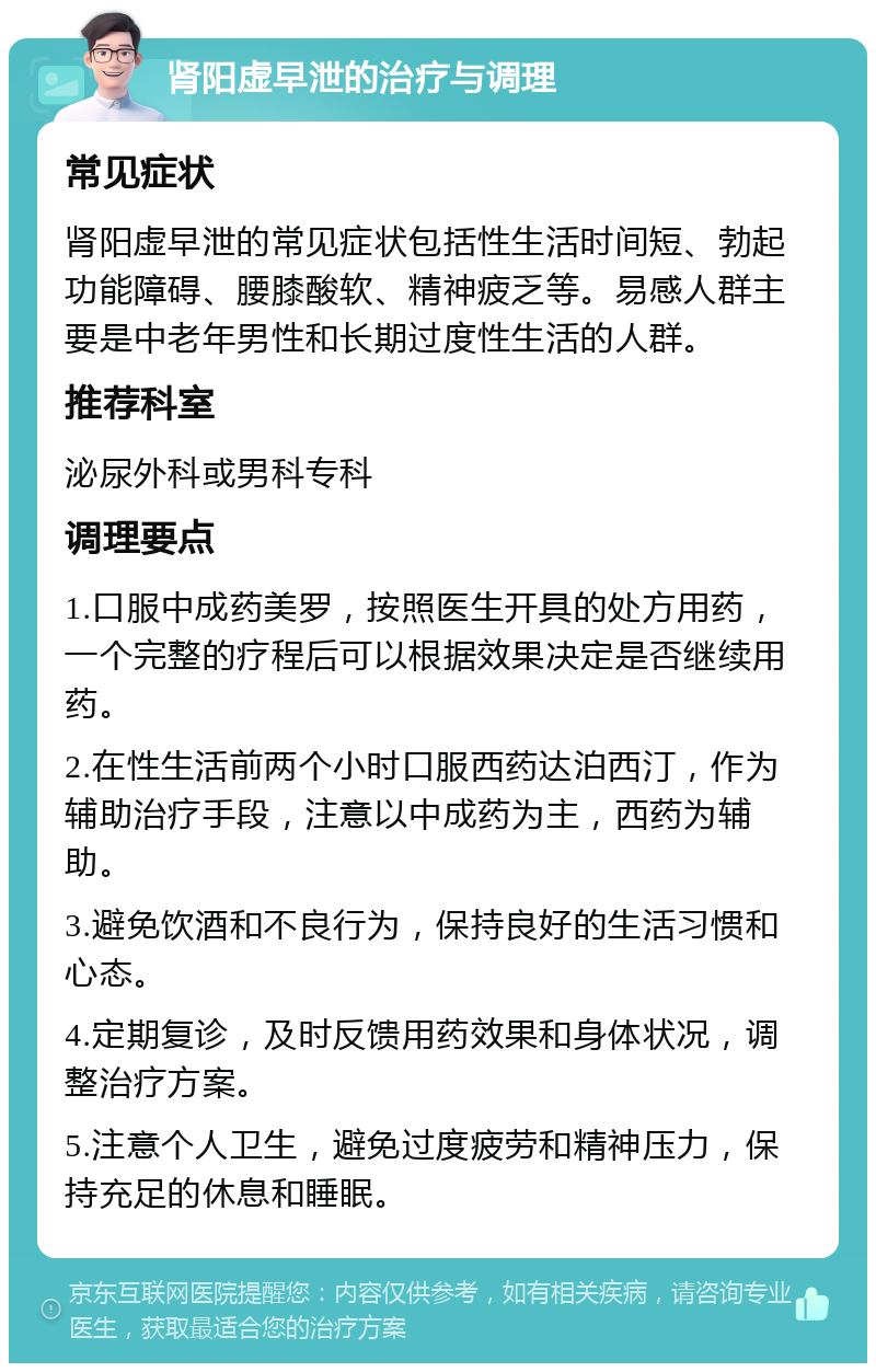 肾阳虚早泄的治疗与调理 常见症状 肾阳虚早泄的常见症状包括性生活时间短、勃起功能障碍、腰膝酸软、精神疲乏等。易感人群主要是中老年男性和长期过度性生活的人群。 推荐科室 泌尿外科或男科专科 调理要点 1.口服中成药美罗，按照医生开具的处方用药，一个完整的疗程后可以根据效果决定是否继续用药。 2.在性生活前两个小时口服西药达泊西汀，作为辅助治疗手段，注意以中成药为主，西药为辅助。 3.避免饮酒和不良行为，保持良好的生活习惯和心态。 4.定期复诊，及时反馈用药效果和身体状况，调整治疗方案。 5.注意个人卫生，避免过度疲劳和精神压力，保持充足的休息和睡眠。