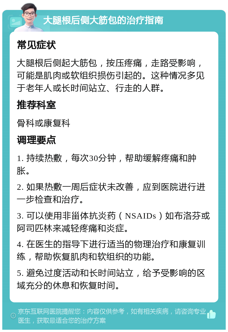 大腿根后侧大筋包的治疗指南 常见症状 大腿根后侧起大筋包，按压疼痛，走路受影响，可能是肌肉或软组织损伤引起的。这种情况多见于老年人或长时间站立、行走的人群。 推荐科室 骨科或康复科 调理要点 1. 持续热敷，每次30分钟，帮助缓解疼痛和肿胀。 2. 如果热敷一周后症状未改善，应到医院进行进一步检查和治疗。 3. 可以使用非甾体抗炎药（NSAIDs）如布洛芬或阿司匹林来减轻疼痛和炎症。 4. 在医生的指导下进行适当的物理治疗和康复训练，帮助恢复肌肉和软组织的功能。 5. 避免过度活动和长时间站立，给予受影响的区域充分的休息和恢复时间。