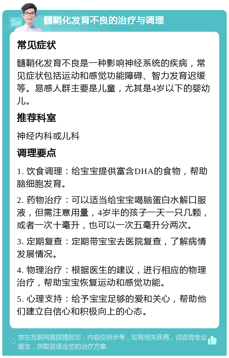 髓鞘化发育不良的治疗与调理 常见症状 髓鞘化发育不良是一种影响神经系统的疾病，常见症状包括运动和感觉功能障碍、智力发育迟缓等。易感人群主要是儿童，尤其是4岁以下的婴幼儿。 推荐科室 神经内科或儿科 调理要点 1. 饮食调理：给宝宝提供富含DHA的食物，帮助脑细胞发育。 2. 药物治疗：可以适当给宝宝喝脑蛋白水解口服液，但需注意用量，4岁半的孩子一天一只几颗，或者一次十毫升，也可以一次五毫升分两次。 3. 定期复查：定期带宝宝去医院复查，了解病情发展情况。 4. 物理治疗：根据医生的建议，进行相应的物理治疗，帮助宝宝恢复运动和感觉功能。 5. 心理支持：给予宝宝足够的爱和关心，帮助他们建立自信心和积极向上的心态。