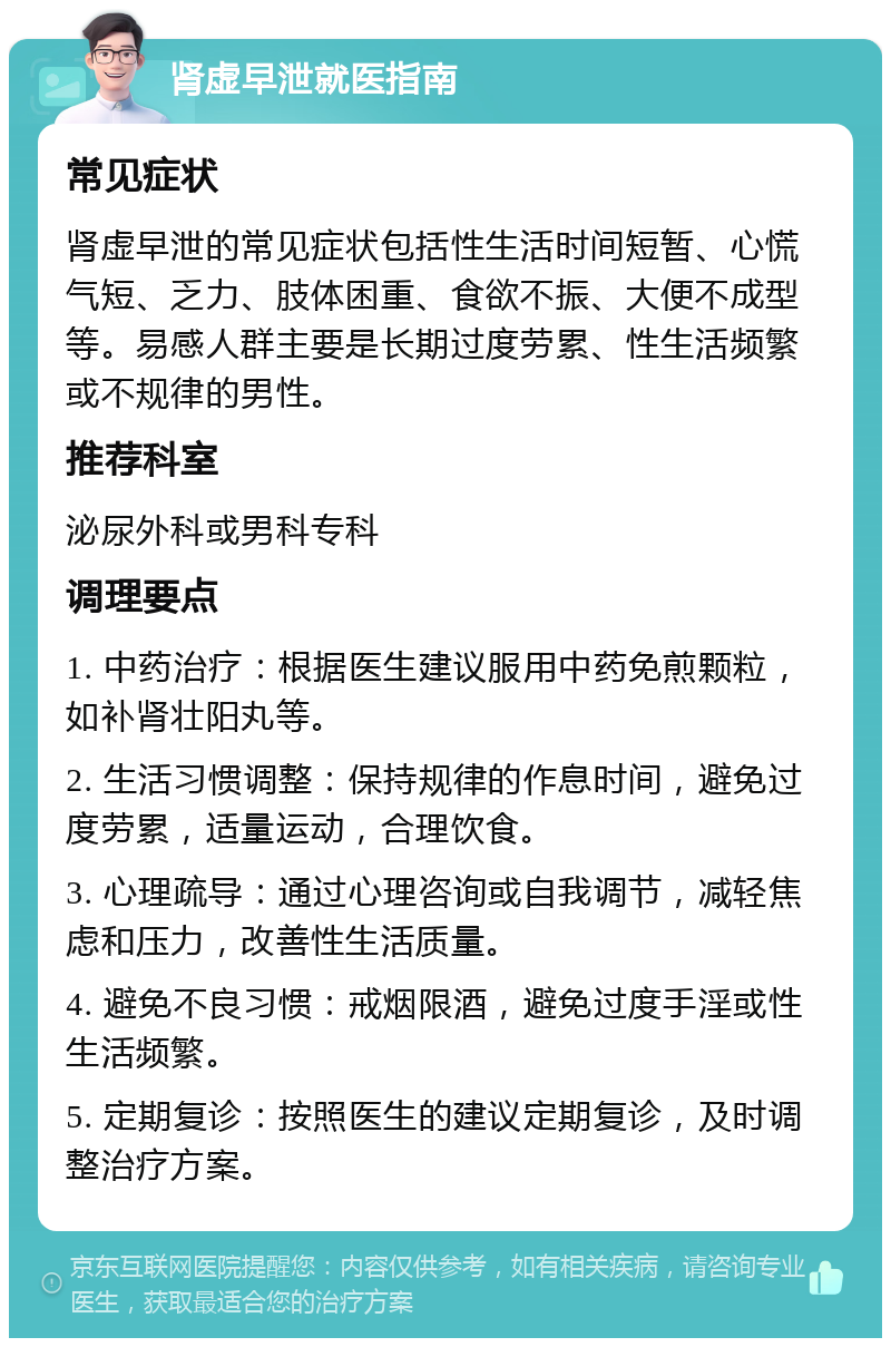 肾虚早泄就医指南 常见症状 肾虚早泄的常见症状包括性生活时间短暂、心慌气短、乏力、肢体困重、食欲不振、大便不成型等。易感人群主要是长期过度劳累、性生活频繁或不规律的男性。 推荐科室 泌尿外科或男科专科 调理要点 1. 中药治疗：根据医生建议服用中药免煎颗粒，如补肾壮阳丸等。 2. 生活习惯调整：保持规律的作息时间，避免过度劳累，适量运动，合理饮食。 3. 心理疏导：通过心理咨询或自我调节，减轻焦虑和压力，改善性生活质量。 4. 避免不良习惯：戒烟限酒，避免过度手淫或性生活频繁。 5. 定期复诊：按照医生的建议定期复诊，及时调整治疗方案。