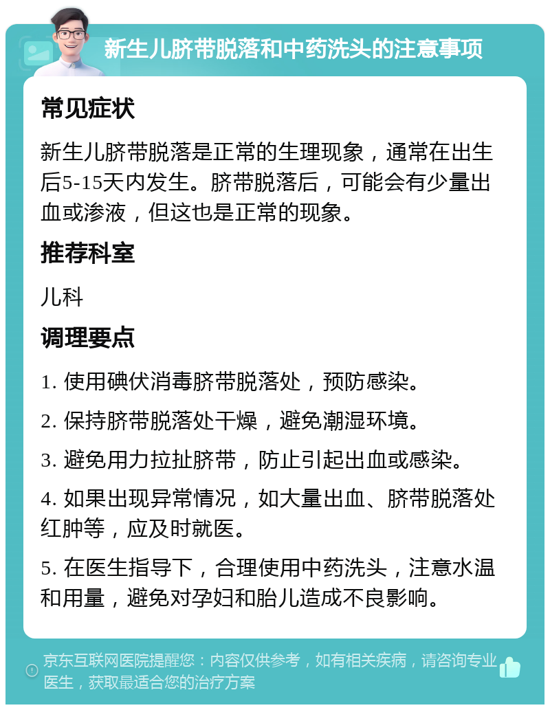 新生儿脐带脱落和中药洗头的注意事项 常见症状 新生儿脐带脱落是正常的生理现象，通常在出生后5-15天内发生。脐带脱落后，可能会有少量出血或渗液，但这也是正常的现象。 推荐科室 儿科 调理要点 1. 使用碘伏消毒脐带脱落处，预防感染。 2. 保持脐带脱落处干燥，避免潮湿环境。 3. 避免用力拉扯脐带，防止引起出血或感染。 4. 如果出现异常情况，如大量出血、脐带脱落处红肿等，应及时就医。 5. 在医生指导下，合理使用中药洗头，注意水温和用量，避免对孕妇和胎儿造成不良影响。