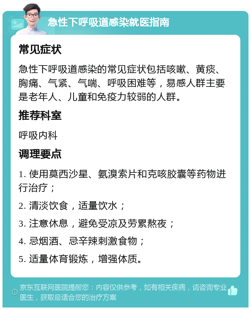 急性下呼吸道感染就医指南 常见症状 急性下呼吸道感染的常见症状包括咳嗽、黄痰、胸痛、气紧、气喘、呼吸困难等，易感人群主要是老年人、儿童和免疫力较弱的人群。 推荐科室 呼吸内科 调理要点 1. 使用莫西沙星、氨溴索片和克咳胶囊等药物进行治疗； 2. 清淡饮食，适量饮水； 3. 注意休息，避免受凉及劳累熬夜； 4. 忌烟酒、忌辛辣刺激食物； 5. 适量体育锻炼，增强体质。