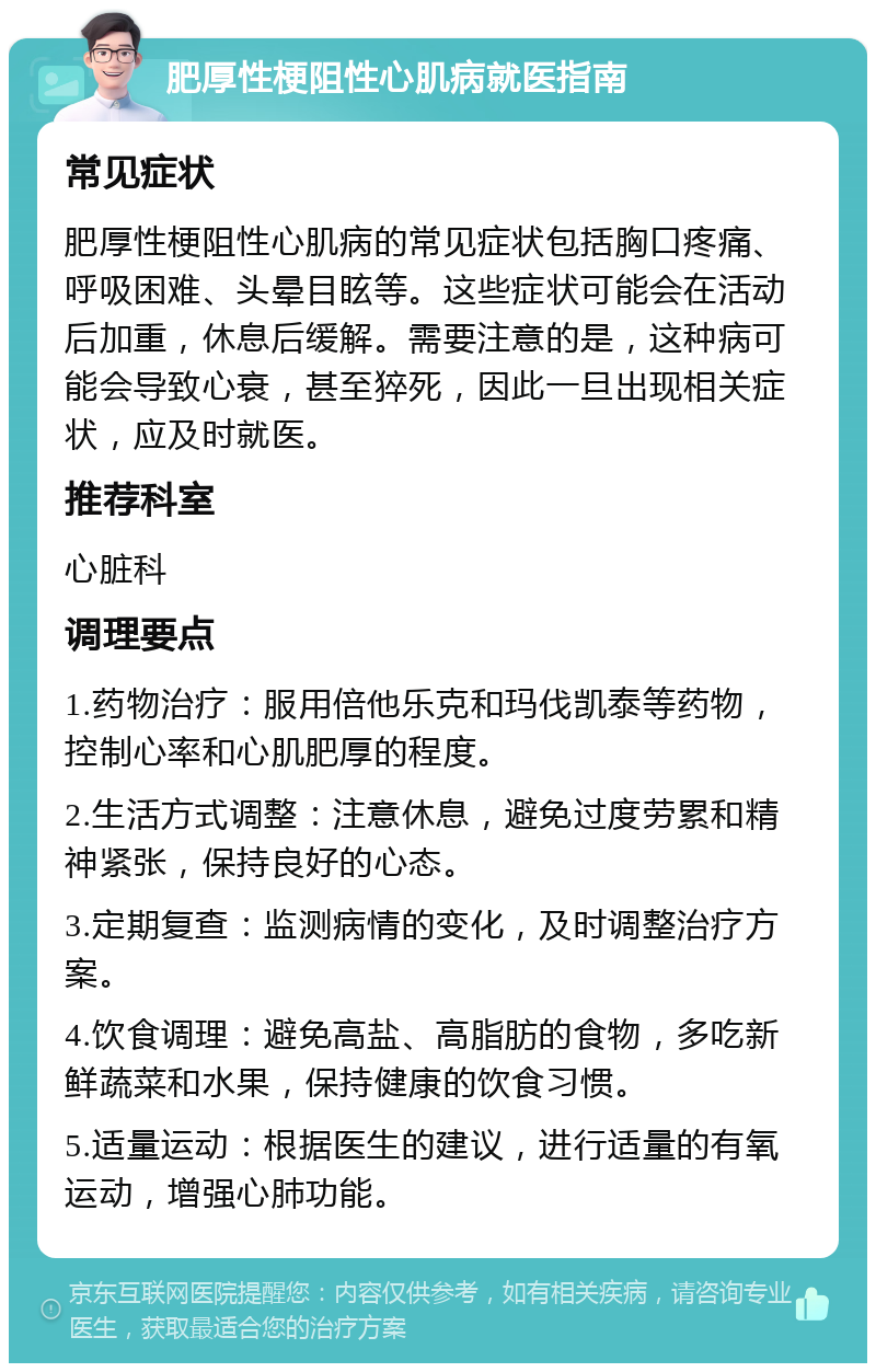 肥厚性梗阻性心肌病就医指南 常见症状 肥厚性梗阻性心肌病的常见症状包括胸口疼痛、呼吸困难、头晕目眩等。这些症状可能会在活动后加重，休息后缓解。需要注意的是，这种病可能会导致心衰，甚至猝死，因此一旦出现相关症状，应及时就医。 推荐科室 心脏科 调理要点 1.药物治疗：服用倍他乐克和玛伐凯泰等药物，控制心率和心肌肥厚的程度。 2.生活方式调整：注意休息，避免过度劳累和精神紧张，保持良好的心态。 3.定期复查：监测病情的变化，及时调整治疗方案。 4.饮食调理：避免高盐、高脂肪的食物，多吃新鲜蔬菜和水果，保持健康的饮食习惯。 5.适量运动：根据医生的建议，进行适量的有氧运动，增强心肺功能。