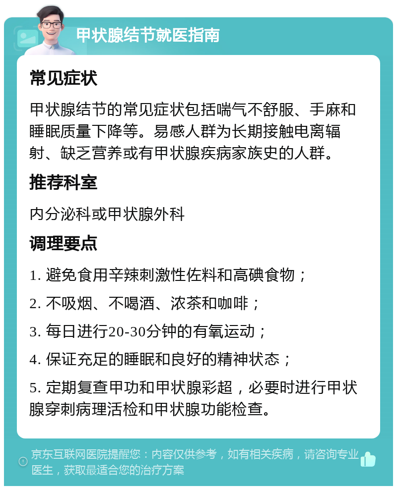 甲状腺结节就医指南 常见症状 甲状腺结节的常见症状包括喘气不舒服、手麻和睡眠质量下降等。易感人群为长期接触电离辐射、缺乏营养或有甲状腺疾病家族史的人群。 推荐科室 内分泌科或甲状腺外科 调理要点 1. 避免食用辛辣刺激性佐料和高碘食物； 2. 不吸烟、不喝酒、浓茶和咖啡； 3. 每日进行20-30分钟的有氧运动； 4. 保证充足的睡眠和良好的精神状态； 5. 定期复查甲功和甲状腺彩超，必要时进行甲状腺穿刺病理活检和甲状腺功能检查。