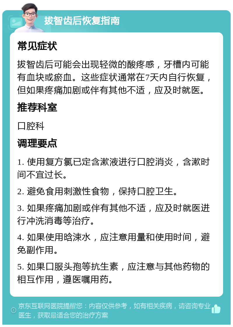 拔智齿后恢复指南 常见症状 拔智齿后可能会出现轻微的酸疼感，牙槽内可能有血块或瘀血。这些症状通常在7天内自行恢复，但如果疼痛加剧或伴有其他不适，应及时就医。 推荐科室 口腔科 调理要点 1. 使用复方氯已定含漱液进行口腔消炎，含漱时间不宜过长。 2. 避免食用刺激性食物，保持口腔卫生。 3. 如果疼痛加剧或伴有其他不适，应及时就医进行冲洗消毒等治疗。 4. 如果使用晗涑水，应注意用量和使用时间，避免副作用。 5. 如果口服头孢等抗生素，应注意与其他药物的相互作用，遵医嘱用药。