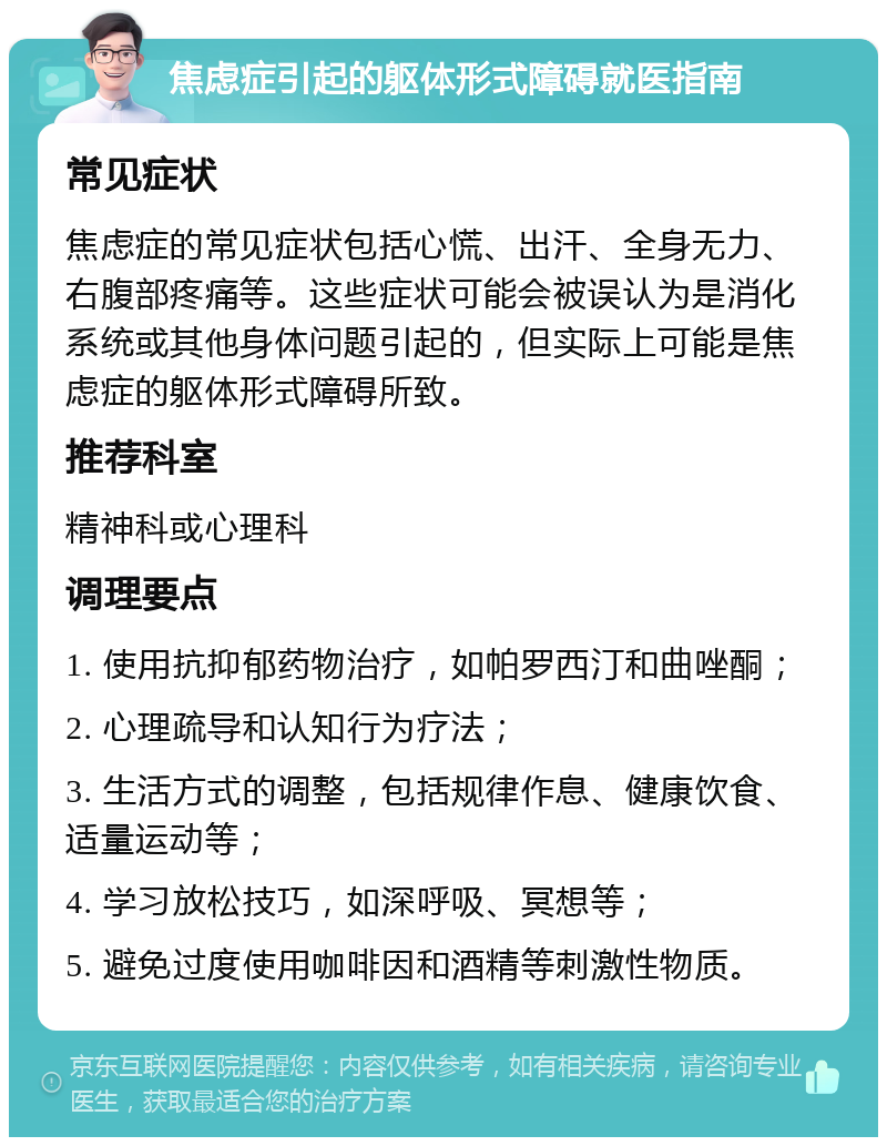 焦虑症引起的躯体形式障碍就医指南 常见症状 焦虑症的常见症状包括心慌、出汗、全身无力、右腹部疼痛等。这些症状可能会被误认为是消化系统或其他身体问题引起的，但实际上可能是焦虑症的躯体形式障碍所致。 推荐科室 精神科或心理科 调理要点 1. 使用抗抑郁药物治疗，如帕罗西汀和曲唑酮； 2. 心理疏导和认知行为疗法； 3. 生活方式的调整，包括规律作息、健康饮食、适量运动等； 4. 学习放松技巧，如深呼吸、冥想等； 5. 避免过度使用咖啡因和酒精等刺激性物质。