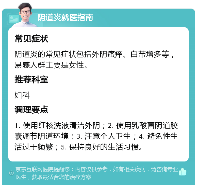 阴道炎就医指南 常见症状 阴道炎的常见症状包括外阴瘙痒、白带增多等，易感人群主要是女性。 推荐科室 妇科 调理要点 1. 使用红核洗液清洁外阴；2. 使用乳酸菌阴道胶囊调节阴道环境；3. 注意个人卫生；4. 避免性生活过于频繁；5. 保持良好的生活习惯。