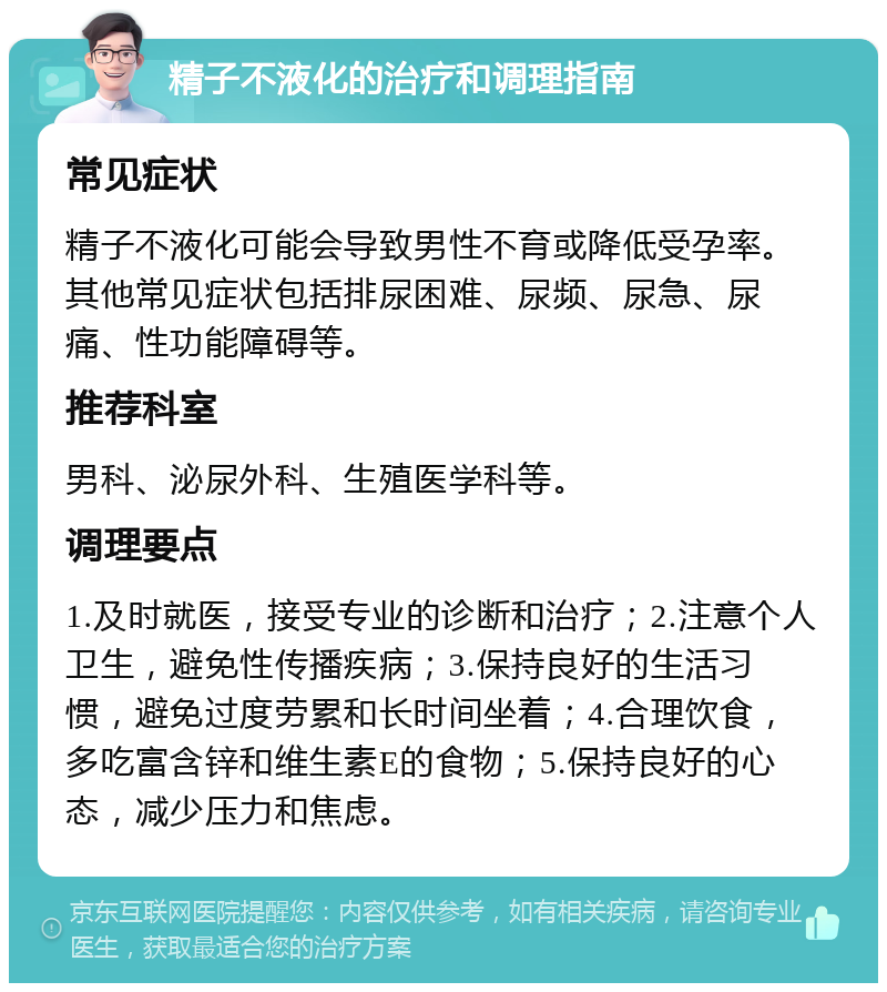 精子不液化的治疗和调理指南 常见症状 精子不液化可能会导致男性不育或降低受孕率。其他常见症状包括排尿困难、尿频、尿急、尿痛、性功能障碍等。 推荐科室 男科、泌尿外科、生殖医学科等。 调理要点 1.及时就医，接受专业的诊断和治疗；2.注意个人卫生，避免性传播疾病；3.保持良好的生活习惯，避免过度劳累和长时间坐着；4.合理饮食，多吃富含锌和维生素E的食物；5.保持良好的心态，减少压力和焦虑。