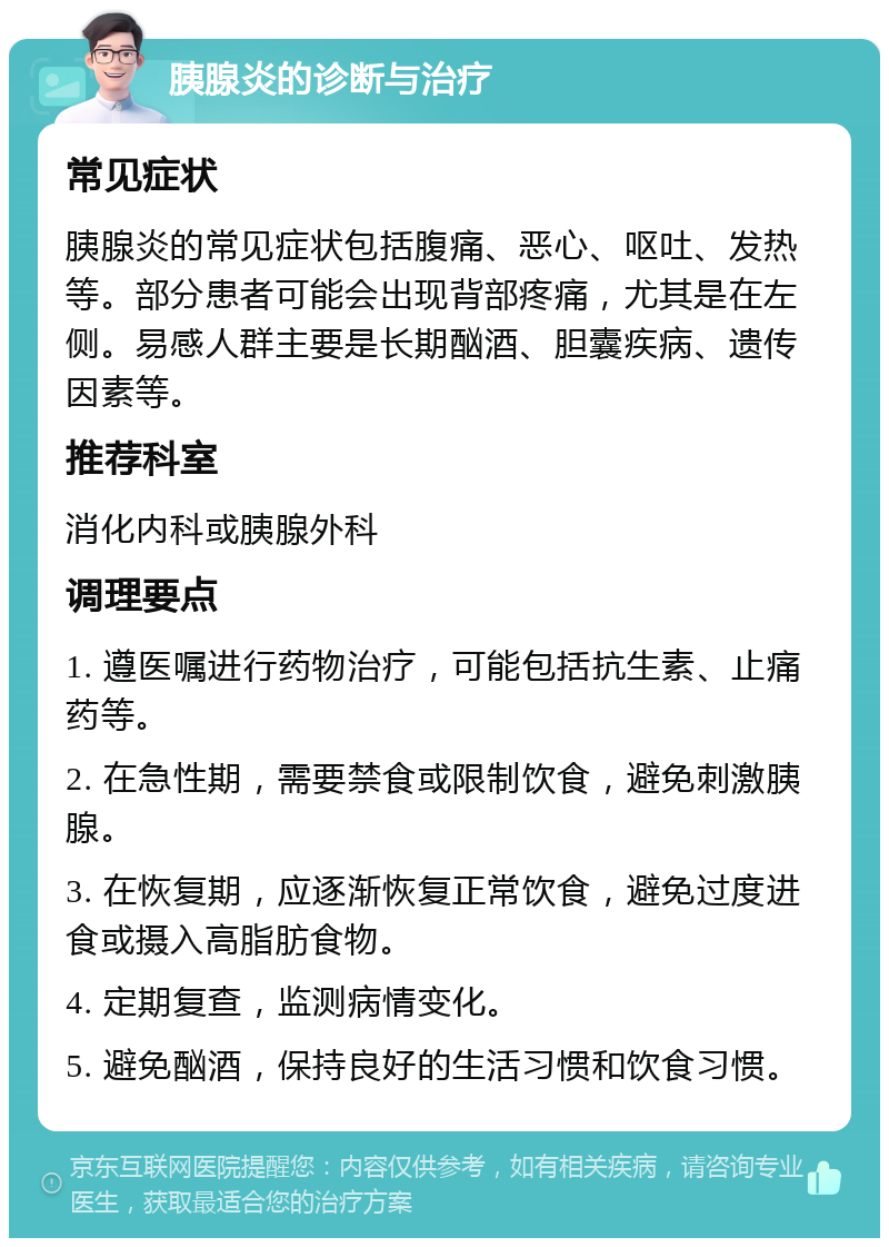 胰腺炎的诊断与治疗 常见症状 胰腺炎的常见症状包括腹痛、恶心、呕吐、发热等。部分患者可能会出现背部疼痛，尤其是在左侧。易感人群主要是长期酗酒、胆囊疾病、遗传因素等。 推荐科室 消化内科或胰腺外科 调理要点 1. 遵医嘱进行药物治疗，可能包括抗生素、止痛药等。 2. 在急性期，需要禁食或限制饮食，避免刺激胰腺。 3. 在恢复期，应逐渐恢复正常饮食，避免过度进食或摄入高脂肪食物。 4. 定期复查，监测病情变化。 5. 避免酗酒，保持良好的生活习惯和饮食习惯。