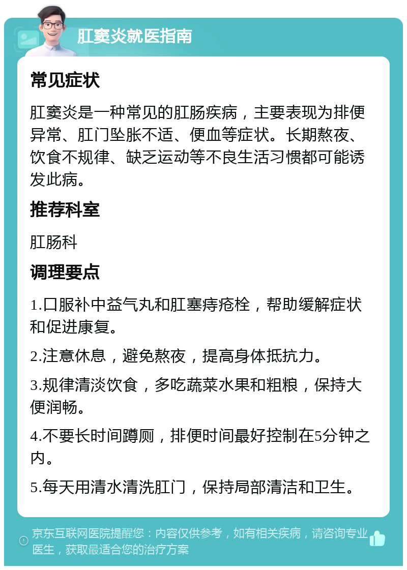 肛窦炎就医指南 常见症状 肛窦炎是一种常见的肛肠疾病，主要表现为排便异常、肛门坠胀不适、便血等症状。长期熬夜、饮食不规律、缺乏运动等不良生活习惯都可能诱发此病。 推荐科室 肛肠科 调理要点 1.口服补中益气丸和肛塞痔疮栓，帮助缓解症状和促进康复。 2.注意休息，避免熬夜，提高身体抵抗力。 3.规律清淡饮食，多吃蔬菜水果和粗粮，保持大便润畅。 4.不要长时间蹲厕，排便时间最好控制在5分钟之内。 5.每天用清水清洗肛门，保持局部清洁和卫生。