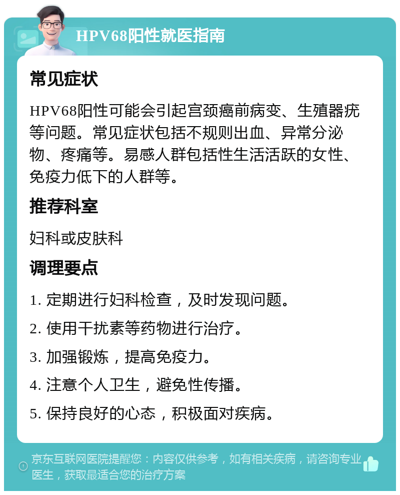 HPV68阳性就医指南 常见症状 HPV68阳性可能会引起宫颈癌前病变、生殖器疣等问题。常见症状包括不规则出血、异常分泌物、疼痛等。易感人群包括性生活活跃的女性、免疫力低下的人群等。 推荐科室 妇科或皮肤科 调理要点 1. 定期进行妇科检查，及时发现问题。 2. 使用干扰素等药物进行治疗。 3. 加强锻炼，提高免疫力。 4. 注意个人卫生，避免性传播。 5. 保持良好的心态，积极面对疾病。