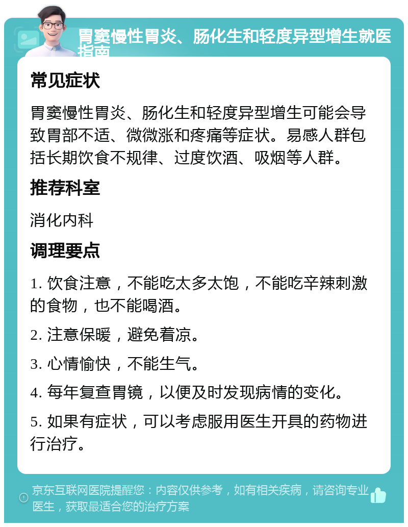 胃窦慢性胃炎、肠化生和轻度异型增生就医指南 常见症状 胃窦慢性胃炎、肠化生和轻度异型增生可能会导致胃部不适、微微涨和疼痛等症状。易感人群包括长期饮食不规律、过度饮酒、吸烟等人群。 推荐科室 消化内科 调理要点 1. 饮食注意，不能吃太多太饱，不能吃辛辣刺激的食物，也不能喝酒。 2. 注意保暖，避免着凉。 3. 心情愉快，不能生气。 4. 每年复查胃镜，以便及时发现病情的变化。 5. 如果有症状，可以考虑服用医生开具的药物进行治疗。