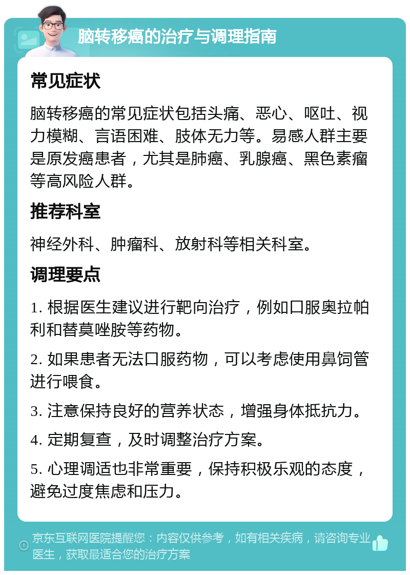 脑转移癌的治疗与调理指南 常见症状 脑转移癌的常见症状包括头痛、恶心、呕吐、视力模糊、言语困难、肢体无力等。易感人群主要是原发癌患者，尤其是肺癌、乳腺癌、黑色素瘤等高风险人群。 推荐科室 神经外科、肿瘤科、放射科等相关科室。 调理要点 1. 根据医生建议进行靶向治疗，例如口服奥拉帕利和替莫唑胺等药物。 2. 如果患者无法口服药物，可以考虑使用鼻饲管进行喂食。 3. 注意保持良好的营养状态，增强身体抵抗力。 4. 定期复查，及时调整治疗方案。 5. 心理调适也非常重要，保持积极乐观的态度，避免过度焦虑和压力。