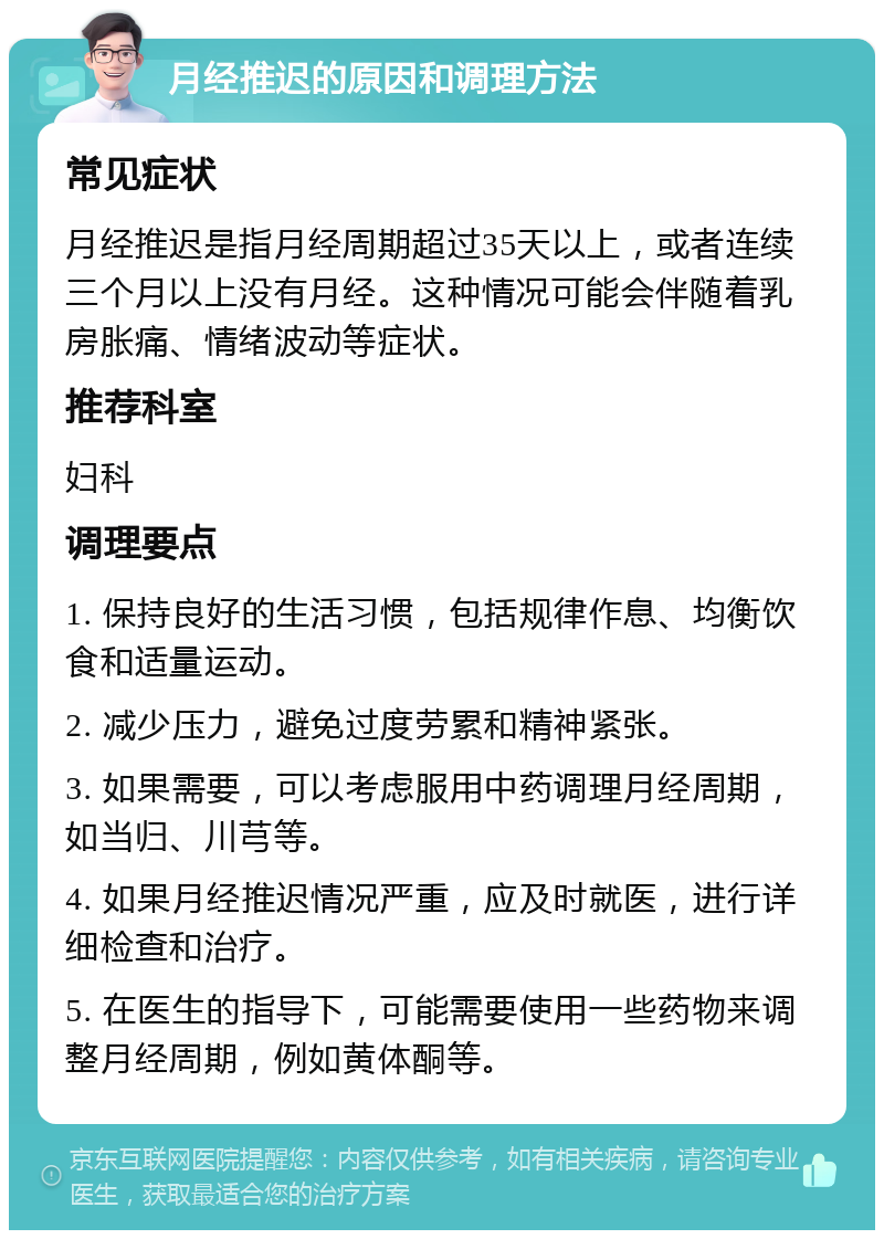 月经推迟的原因和调理方法 常见症状 月经推迟是指月经周期超过35天以上，或者连续三个月以上没有月经。这种情况可能会伴随着乳房胀痛、情绪波动等症状。 推荐科室 妇科 调理要点 1. 保持良好的生活习惯，包括规律作息、均衡饮食和适量运动。 2. 减少压力，避免过度劳累和精神紧张。 3. 如果需要，可以考虑服用中药调理月经周期，如当归、川芎等。 4. 如果月经推迟情况严重，应及时就医，进行详细检查和治疗。 5. 在医生的指导下，可能需要使用一些药物来调整月经周期，例如黄体酮等。