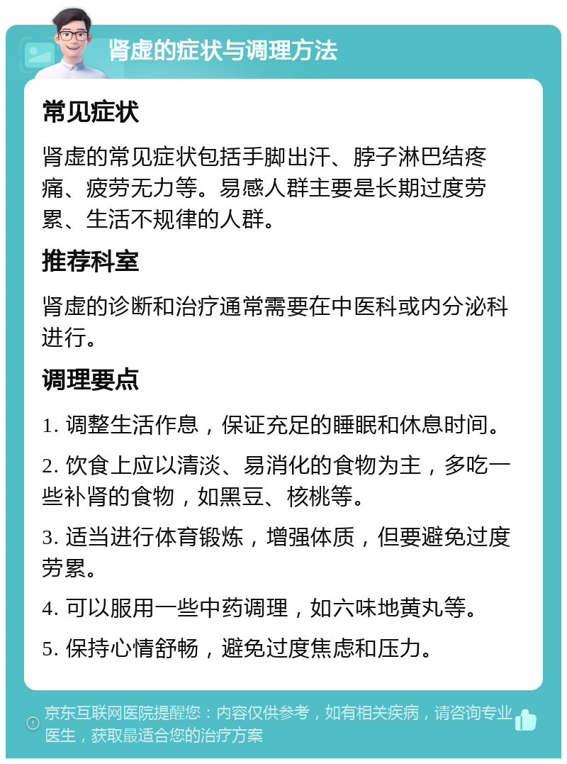 肾虚的症状与调理方法 常见症状 肾虚的常见症状包括手脚出汗、脖子淋巴结疼痛、疲劳无力等。易感人群主要是长期过度劳累、生活不规律的人群。 推荐科室 肾虚的诊断和治疗通常需要在中医科或内分泌科进行。 调理要点 1. 调整生活作息，保证充足的睡眠和休息时间。 2. 饮食上应以清淡、易消化的食物为主，多吃一些补肾的食物，如黑豆、核桃等。 3. 适当进行体育锻炼，增强体质，但要避免过度劳累。 4. 可以服用一些中药调理，如六味地黄丸等。 5. 保持心情舒畅，避免过度焦虑和压力。