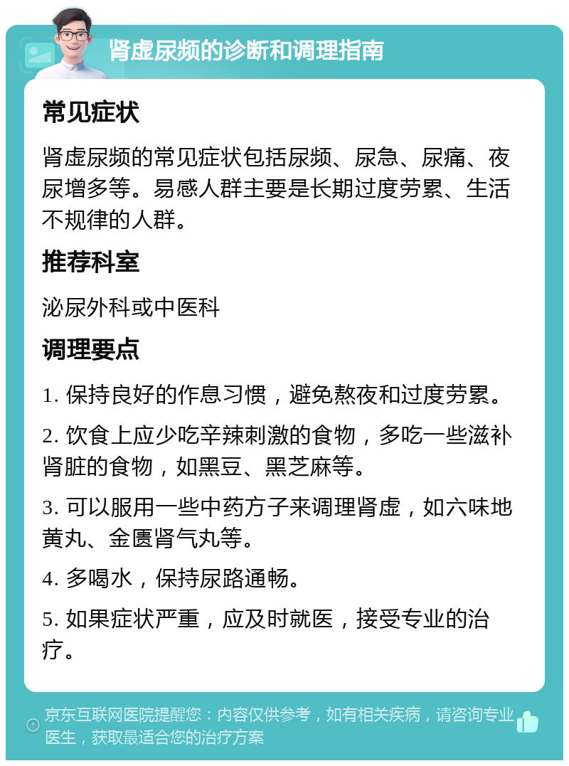 肾虚尿频的诊断和调理指南 常见症状 肾虚尿频的常见症状包括尿频、尿急、尿痛、夜尿增多等。易感人群主要是长期过度劳累、生活不规律的人群。 推荐科室 泌尿外科或中医科 调理要点 1. 保持良好的作息习惯，避免熬夜和过度劳累。 2. 饮食上应少吃辛辣刺激的食物，多吃一些滋补肾脏的食物，如黑豆、黑芝麻等。 3. 可以服用一些中药方子来调理肾虚，如六味地黄丸、金匮肾气丸等。 4. 多喝水，保持尿路通畅。 5. 如果症状严重，应及时就医，接受专业的治疗。