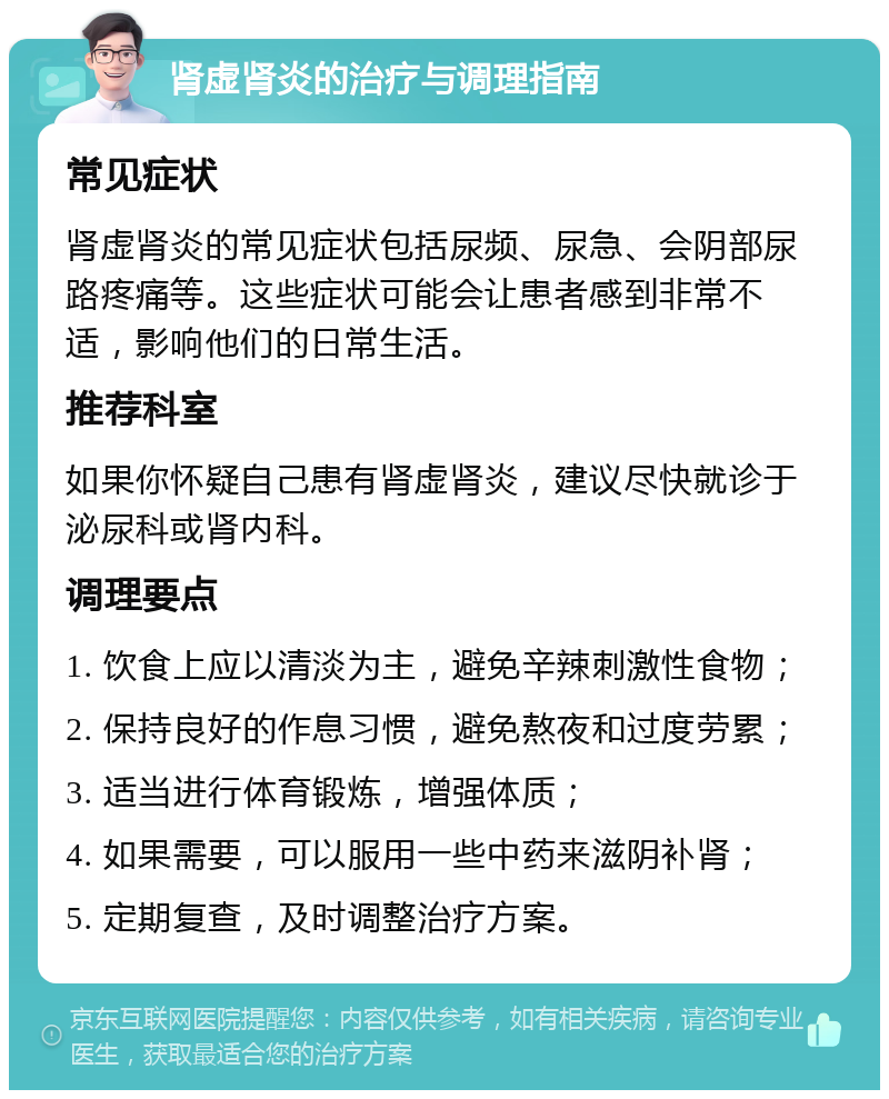 肾虚肾炎的治疗与调理指南 常见症状 肾虚肾炎的常见症状包括尿频、尿急、会阴部尿路疼痛等。这些症状可能会让患者感到非常不适，影响他们的日常生活。 推荐科室 如果你怀疑自己患有肾虚肾炎，建议尽快就诊于泌尿科或肾内科。 调理要点 1. 饮食上应以清淡为主，避免辛辣刺激性食物； 2. 保持良好的作息习惯，避免熬夜和过度劳累； 3. 适当进行体育锻炼，增强体质； 4. 如果需要，可以服用一些中药来滋阴补肾； 5. 定期复查，及时调整治疗方案。