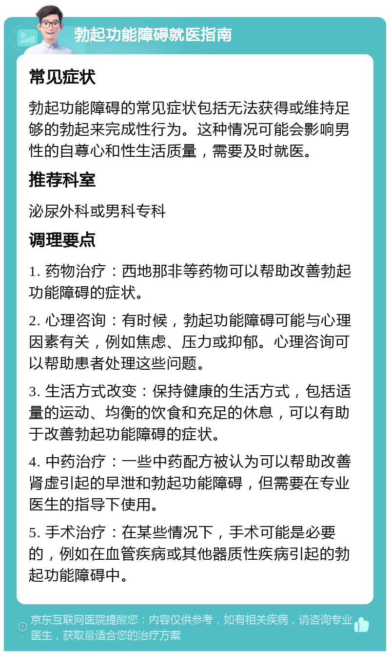 勃起功能障碍就医指南 常见症状 勃起功能障碍的常见症状包括无法获得或维持足够的勃起来完成性行为。这种情况可能会影响男性的自尊心和性生活质量，需要及时就医。 推荐科室 泌尿外科或男科专科 调理要点 1. 药物治疗：西地那非等药物可以帮助改善勃起功能障碍的症状。 2. 心理咨询：有时候，勃起功能障碍可能与心理因素有关，例如焦虑、压力或抑郁。心理咨询可以帮助患者处理这些问题。 3. 生活方式改变：保持健康的生活方式，包括适量的运动、均衡的饮食和充足的休息，可以有助于改善勃起功能障碍的症状。 4. 中药治疗：一些中药配方被认为可以帮助改善肾虚引起的早泄和勃起功能障碍，但需要在专业医生的指导下使用。 5. 手术治疗：在某些情况下，手术可能是必要的，例如在血管疾病或其他器质性疾病引起的勃起功能障碍中。