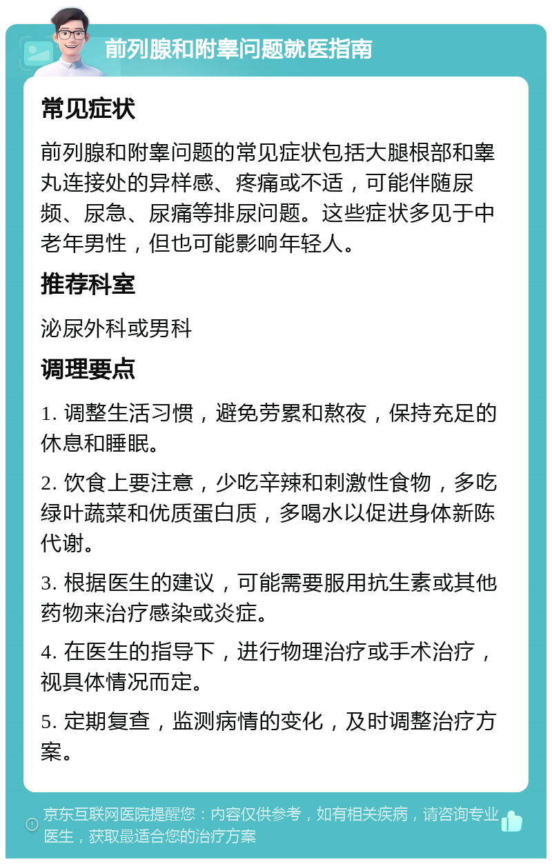 前列腺和附睾问题就医指南 常见症状 前列腺和附睾问题的常见症状包括大腿根部和睾丸连接处的异样感、疼痛或不适，可能伴随尿频、尿急、尿痛等排尿问题。这些症状多见于中老年男性，但也可能影响年轻人。 推荐科室 泌尿外科或男科 调理要点 1. 调整生活习惯，避免劳累和熬夜，保持充足的休息和睡眠。 2. 饮食上要注意，少吃辛辣和刺激性食物，多吃绿叶蔬菜和优质蛋白质，多喝水以促进身体新陈代谢。 3. 根据医生的建议，可能需要服用抗生素或其他药物来治疗感染或炎症。 4. 在医生的指导下，进行物理治疗或手术治疗，视具体情况而定。 5. 定期复查，监测病情的变化，及时调整治疗方案。