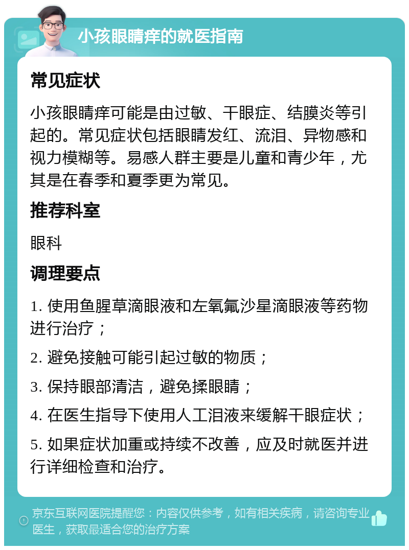 小孩眼睛痒的就医指南 常见症状 小孩眼睛痒可能是由过敏、干眼症、结膜炎等引起的。常见症状包括眼睛发红、流泪、异物感和视力模糊等。易感人群主要是儿童和青少年，尤其是在春季和夏季更为常见。 推荐科室 眼科 调理要点 1. 使用鱼腥草滴眼液和左氧氟沙星滴眼液等药物进行治疗； 2. 避免接触可能引起过敏的物质； 3. 保持眼部清洁，避免揉眼睛； 4. 在医生指导下使用人工泪液来缓解干眼症状； 5. 如果症状加重或持续不改善，应及时就医并进行详细检查和治疗。