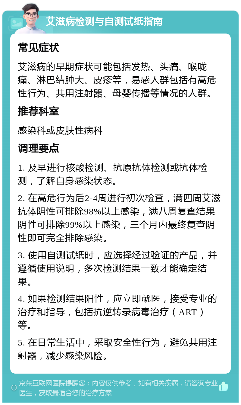 艾滋病检测与自测试纸指南 常见症状 艾滋病的早期症状可能包括发热、头痛、喉咙痛、淋巴结肿大、皮疹等，易感人群包括有高危性行为、共用注射器、母婴传播等情况的人群。 推荐科室 感染科或皮肤性病科 调理要点 1. 及早进行核酸检测、抗原抗体检测或抗体检测，了解自身感染状态。 2. 在高危行为后2-4周进行初次检查，满四周艾滋抗体阴性可排除98%以上感染，满八周复查结果阴性可排除99%以上感染，三个月内最终复查阴性即可完全排除感染。 3. 使用自测试纸时，应选择经过验证的产品，并遵循使用说明，多次检测结果一致才能确定结果。 4. 如果检测结果阳性，应立即就医，接受专业的治疗和指导，包括抗逆转录病毒治疗（ART）等。 5. 在日常生活中，采取安全性行为，避免共用注射器，减少感染风险。