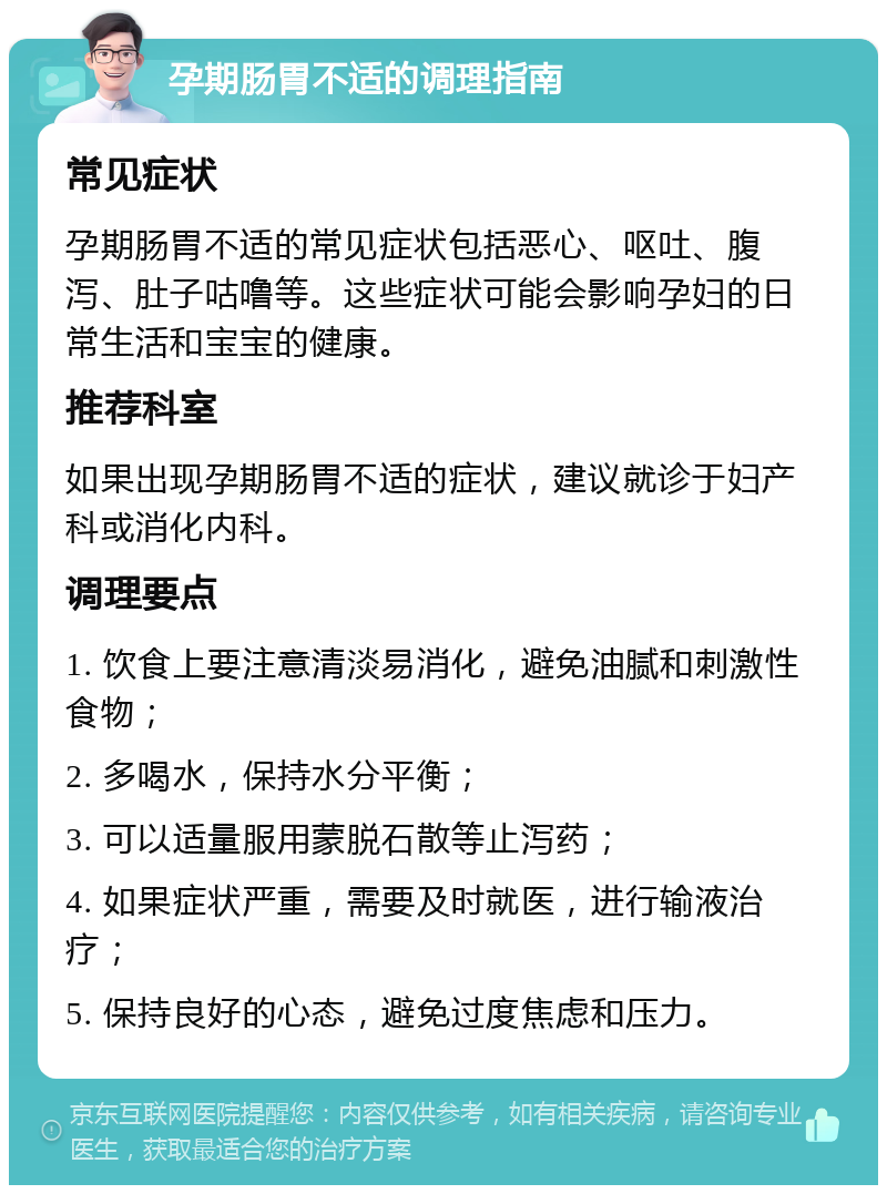 孕期肠胃不适的调理指南 常见症状 孕期肠胃不适的常见症状包括恶心、呕吐、腹泻、肚子咕噜等。这些症状可能会影响孕妇的日常生活和宝宝的健康。 推荐科室 如果出现孕期肠胃不适的症状，建议就诊于妇产科或消化内科。 调理要点 1. 饮食上要注意清淡易消化，避免油腻和刺激性食物； 2. 多喝水，保持水分平衡； 3. 可以适量服用蒙脱石散等止泻药； 4. 如果症状严重，需要及时就医，进行输液治疗； 5. 保持良好的心态，避免过度焦虑和压力。