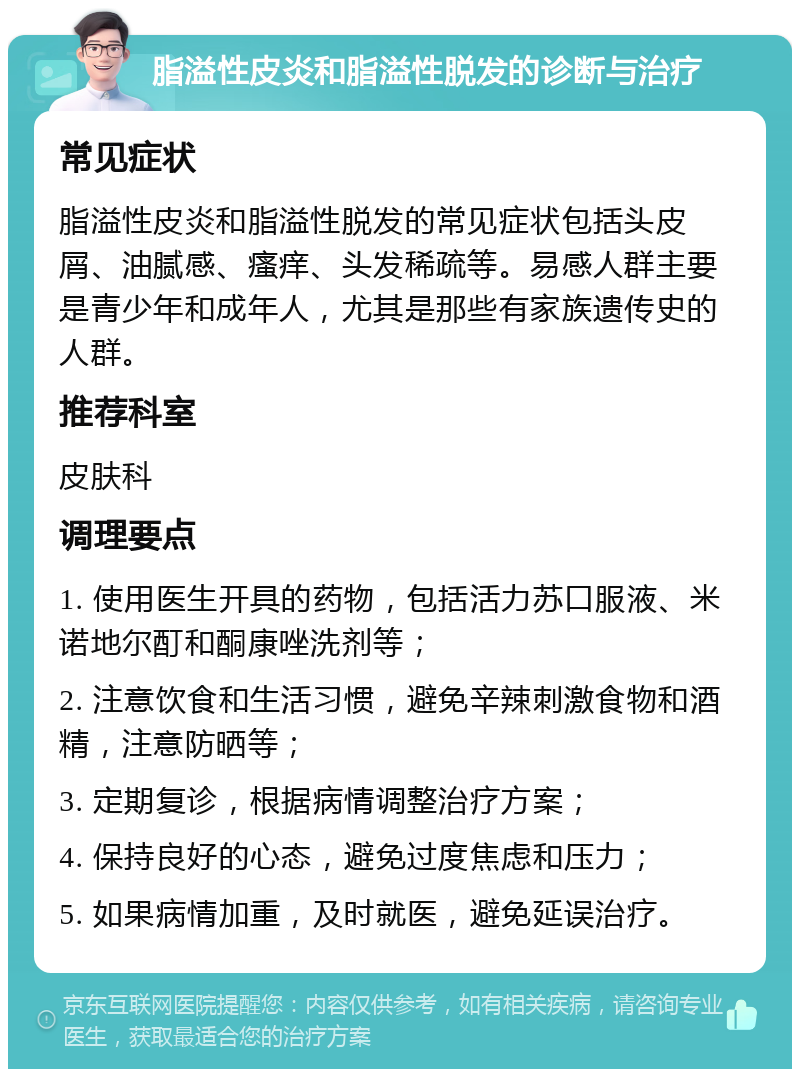 脂溢性皮炎和脂溢性脱发的诊断与治疗 常见症状 脂溢性皮炎和脂溢性脱发的常见症状包括头皮屑、油腻感、瘙痒、头发稀疏等。易感人群主要是青少年和成年人，尤其是那些有家族遗传史的人群。 推荐科室 皮肤科 调理要点 1. 使用医生开具的药物，包括活力苏口服液、米诺地尔酊和酮康唑洗剂等； 2. 注意饮食和生活习惯，避免辛辣刺激食物和酒精，注意防晒等； 3. 定期复诊，根据病情调整治疗方案； 4. 保持良好的心态，避免过度焦虑和压力； 5. 如果病情加重，及时就医，避免延误治疗。