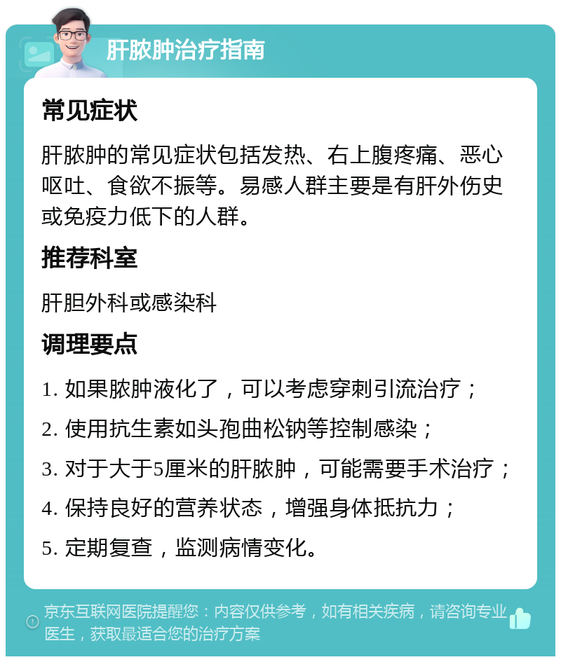 肝脓肿治疗指南 常见症状 肝脓肿的常见症状包括发热、右上腹疼痛、恶心呕吐、食欲不振等。易感人群主要是有肝外伤史或免疫力低下的人群。 推荐科室 肝胆外科或感染科 调理要点 1. 如果脓肿液化了，可以考虑穿刺引流治疗； 2. 使用抗生素如头孢曲松钠等控制感染； 3. 对于大于5厘米的肝脓肿，可能需要手术治疗； 4. 保持良好的营养状态，增强身体抵抗力； 5. 定期复查，监测病情变化。