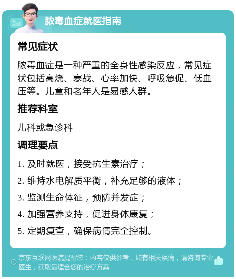 脓毒血症就医指南 常见症状 脓毒血症是一种严重的全身性感染反应，常见症状包括高烧、寒战、心率加快、呼吸急促、低血压等。儿童和老年人是易感人群。 推荐科室 儿科或急诊科 调理要点 1. 及时就医，接受抗生素治疗； 2. 维持水电解质平衡，补充足够的液体； 3. 监测生命体征，预防并发症； 4. 加强营养支持，促进身体康复； 5. 定期复查，确保病情完全控制。