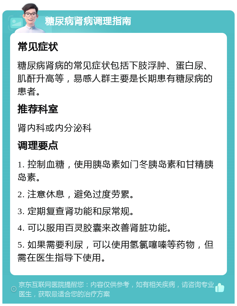 糖尿病肾病调理指南 常见症状 糖尿病肾病的常见症状包括下肢浮肿、蛋白尿、肌酐升高等，易感人群主要是长期患有糖尿病的患者。 推荐科室 肾内科或内分泌科 调理要点 1. 控制血糖，使用胰岛素如门冬胰岛素和甘精胰岛素。 2. 注意休息，避免过度劳累。 3. 定期复查肾功能和尿常规。 4. 可以服用百灵胶囊来改善肾脏功能。 5. 如果需要利尿，可以使用氢氯噻嗪等药物，但需在医生指导下使用。