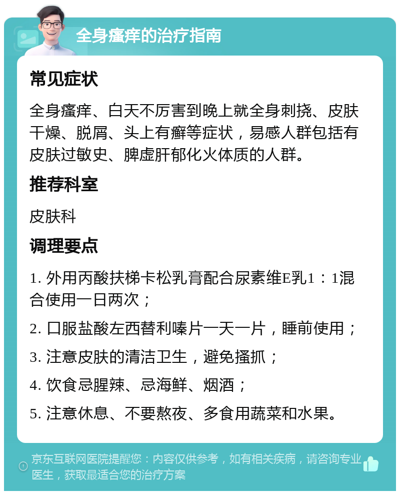 全身瘙痒的治疗指南 常见症状 全身瘙痒、白天不厉害到晚上就全身刺挠、皮肤干燥、脱屑、头上有癣等症状，易感人群包括有皮肤过敏史、脾虚肝郁化火体质的人群。 推荐科室 皮肤科 调理要点 1. 外用丙酸扶梯卡松乳膏配合尿素维E乳1：1混合使用一日两次； 2. 口服盐酸左西替利嗪片一天一片，睡前使用； 3. 注意皮肤的清洁卫生，避免搔抓； 4. 饮食忌腥辣、忌海鲜、烟酒； 5. 注意休息、不要熬夜、多食用蔬菜和水果。