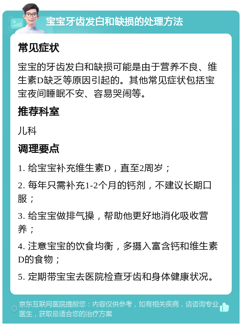 宝宝牙齿发白和缺损的处理方法 常见症状 宝宝的牙齿发白和缺损可能是由于营养不良、维生素D缺乏等原因引起的。其他常见症状包括宝宝夜间睡眠不安、容易哭闹等。 推荐科室 儿科 调理要点 1. 给宝宝补充维生素D，直至2周岁； 2. 每年只需补充1-2个月的钙剂，不建议长期口服； 3. 给宝宝做排气操，帮助他更好地消化吸收营养； 4. 注意宝宝的饮食均衡，多摄入富含钙和维生素D的食物； 5. 定期带宝宝去医院检查牙齿和身体健康状况。