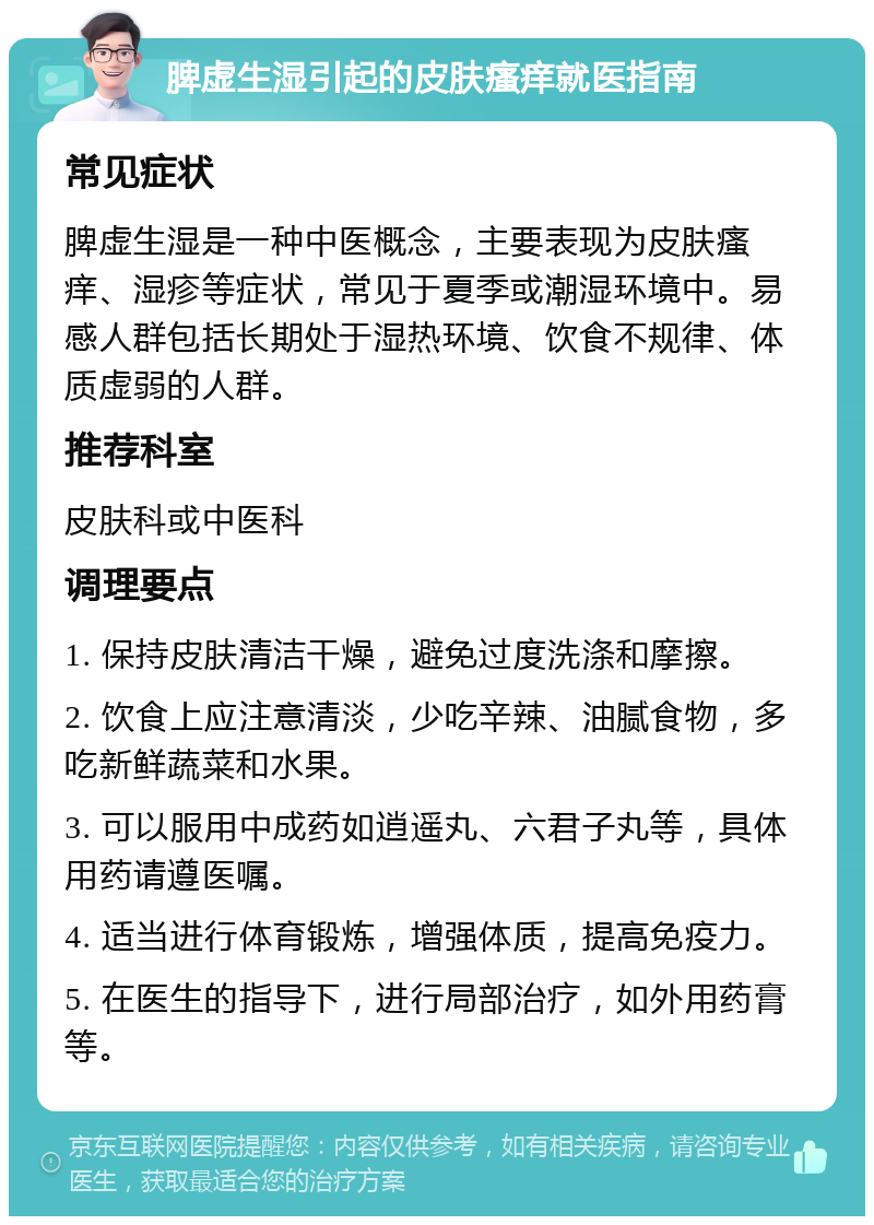 脾虚生湿引起的皮肤瘙痒就医指南 常见症状 脾虚生湿是一种中医概念，主要表现为皮肤瘙痒、湿疹等症状，常见于夏季或潮湿环境中。易感人群包括长期处于湿热环境、饮食不规律、体质虚弱的人群。 推荐科室 皮肤科或中医科 调理要点 1. 保持皮肤清洁干燥，避免过度洗涤和摩擦。 2. 饮食上应注意清淡，少吃辛辣、油腻食物，多吃新鲜蔬菜和水果。 3. 可以服用中成药如逍遥丸、六君子丸等，具体用药请遵医嘱。 4. 适当进行体育锻炼，增强体质，提高免疫力。 5. 在医生的指导下，进行局部治疗，如外用药膏等。