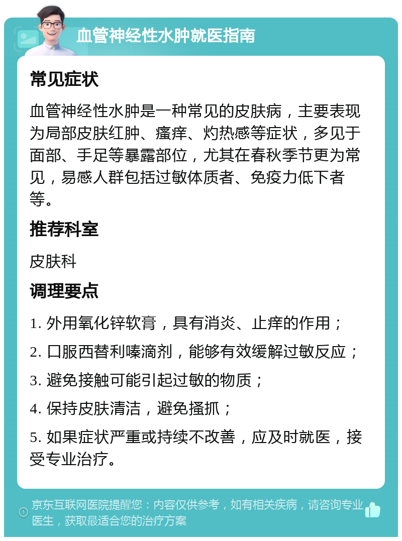 血管神经性水肿就医指南 常见症状 血管神经性水肿是一种常见的皮肤病，主要表现为局部皮肤红肿、瘙痒、灼热感等症状，多见于面部、手足等暴露部位，尤其在春秋季节更为常见，易感人群包括过敏体质者、免疫力低下者等。 推荐科室 皮肤科 调理要点 1. 外用氧化锌软膏，具有消炎、止痒的作用； 2. 口服西替利嗪滴剂，能够有效缓解过敏反应； 3. 避免接触可能引起过敏的物质； 4. 保持皮肤清洁，避免搔抓； 5. 如果症状严重或持续不改善，应及时就医，接受专业治疗。