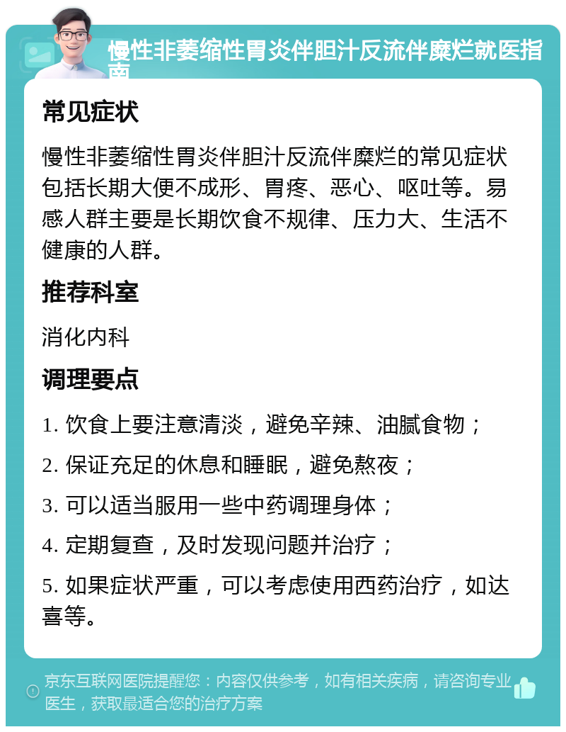 慢性非萎缩性胃炎伴胆汁反流伴糜烂就医指南 常见症状 慢性非萎缩性胃炎伴胆汁反流伴糜烂的常见症状包括长期大便不成形、胃疼、恶心、呕吐等。易感人群主要是长期饮食不规律、压力大、生活不健康的人群。 推荐科室 消化内科 调理要点 1. 饮食上要注意清淡，避免辛辣、油腻食物； 2. 保证充足的休息和睡眠，避免熬夜； 3. 可以适当服用一些中药调理身体； 4. 定期复查，及时发现问题并治疗； 5. 如果症状严重，可以考虑使用西药治疗，如达喜等。