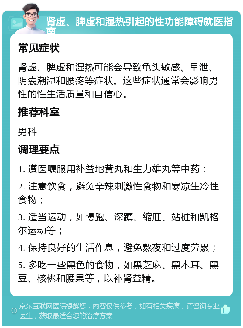 肾虚、脾虚和湿热引起的性功能障碍就医指南 常见症状 肾虚、脾虚和湿热可能会导致龟头敏感、早泄、阴囊潮湿和腰疼等症状。这些症状通常会影响男性的性生活质量和自信心。 推荐科室 男科 调理要点 1. 遵医嘱服用补益地黄丸和生力雄丸等中药； 2. 注意饮食，避免辛辣刺激性食物和寒凉生冷性食物； 3. 适当运动，如慢跑、深蹲、缩肛、站桩和凯格尔运动等； 4. 保持良好的生活作息，避免熬夜和过度劳累； 5. 多吃一些黑色的食物，如黑芝麻、黑木耳、黑豆、核桃和腰果等，以补肾益精。