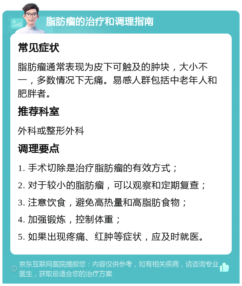 脂肪瘤的治疗和调理指南 常见症状 脂肪瘤通常表现为皮下可触及的肿块，大小不一，多数情况下无痛。易感人群包括中老年人和肥胖者。 推荐科室 外科或整形外科 调理要点 1. 手术切除是治疗脂肪瘤的有效方式； 2. 对于较小的脂肪瘤，可以观察和定期复查； 3. 注意饮食，避免高热量和高脂肪食物； 4. 加强锻炼，控制体重； 5. 如果出现疼痛、红肿等症状，应及时就医。