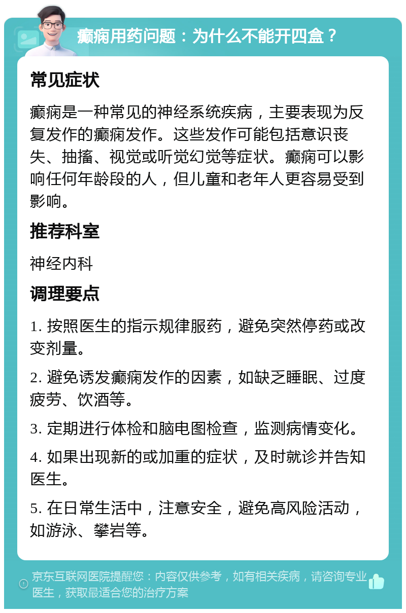 癫痫用药问题：为什么不能开四盒？ 常见症状 癫痫是一种常见的神经系统疾病，主要表现为反复发作的癫痫发作。这些发作可能包括意识丧失、抽搐、视觉或听觉幻觉等症状。癫痫可以影响任何年龄段的人，但儿童和老年人更容易受到影响。 推荐科室 神经内科 调理要点 1. 按照医生的指示规律服药，避免突然停药或改变剂量。 2. 避免诱发癫痫发作的因素，如缺乏睡眠、过度疲劳、饮酒等。 3. 定期进行体检和脑电图检查，监测病情变化。 4. 如果出现新的或加重的症状，及时就诊并告知医生。 5. 在日常生活中，注意安全，避免高风险活动，如游泳、攀岩等。