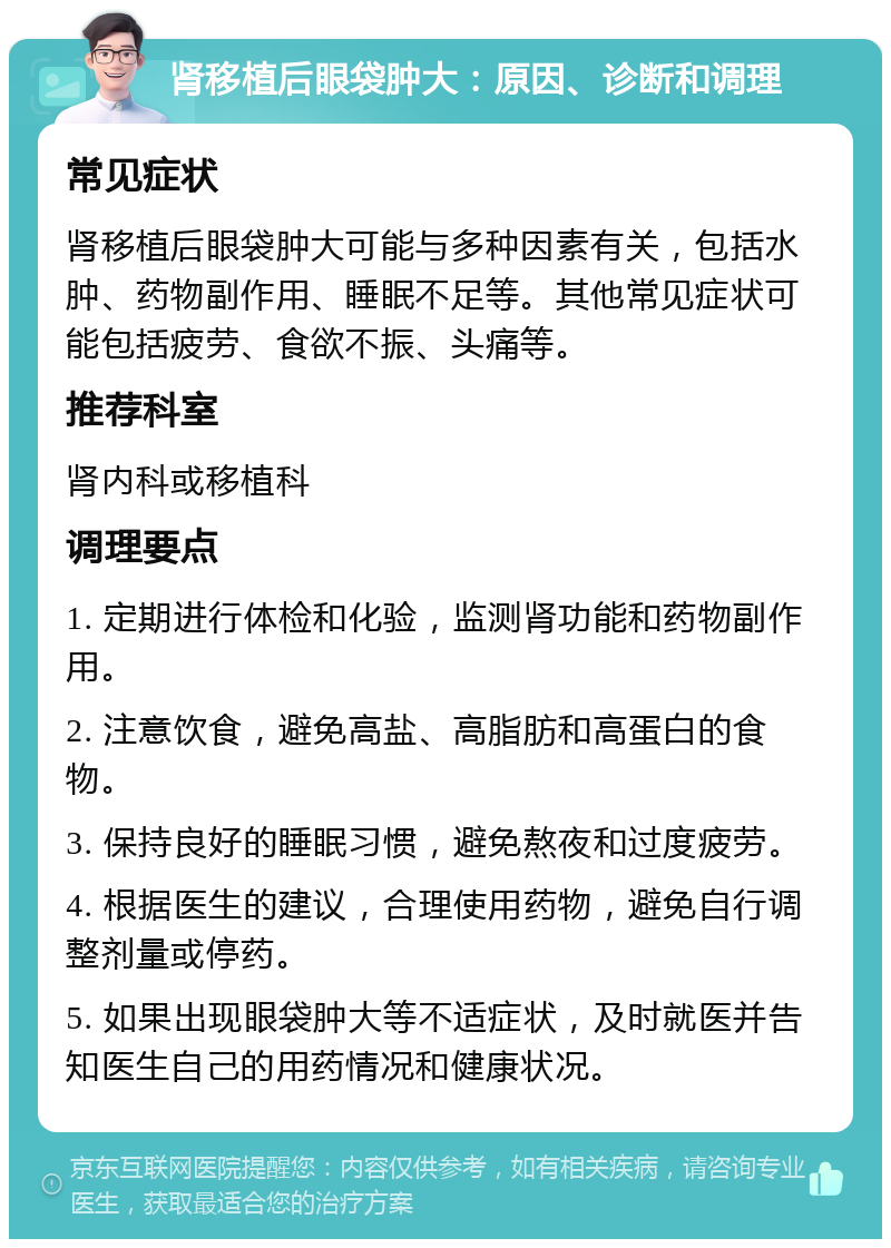 肾移植后眼袋肿大：原因、诊断和调理 常见症状 肾移植后眼袋肿大可能与多种因素有关，包括水肿、药物副作用、睡眠不足等。其他常见症状可能包括疲劳、食欲不振、头痛等。 推荐科室 肾内科或移植科 调理要点 1. 定期进行体检和化验，监测肾功能和药物副作用。 2. 注意饮食，避免高盐、高脂肪和高蛋白的食物。 3. 保持良好的睡眠习惯，避免熬夜和过度疲劳。 4. 根据医生的建议，合理使用药物，避免自行调整剂量或停药。 5. 如果出现眼袋肿大等不适症状，及时就医并告知医生自己的用药情况和健康状况。