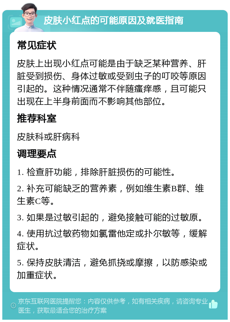 皮肤小红点的可能原因及就医指南 常见症状 皮肤上出现小红点可能是由于缺乏某种营养、肝脏受到损伤、身体过敏或受到虫子的叮咬等原因引起的。这种情况通常不伴随瘙痒感，且可能只出现在上半身前面而不影响其他部位。 推荐科室 皮肤科或肝病科 调理要点 1. 检查肝功能，排除肝脏损伤的可能性。 2. 补充可能缺乏的营养素，例如维生素B群、维生素C等。 3. 如果是过敏引起的，避免接触可能的过敏原。 4. 使用抗过敏药物如氯雷他定或扑尔敏等，缓解症状。 5. 保持皮肤清洁，避免抓挠或摩擦，以防感染或加重症状。