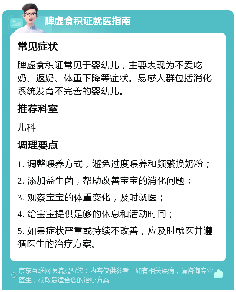 脾虚食积证就医指南 常见症状 脾虚食积证常见于婴幼儿，主要表现为不爱吃奶、返奶、体重下降等症状。易感人群包括消化系统发育不完善的婴幼儿。 推荐科室 儿科 调理要点 1. 调整喂养方式，避免过度喂养和频繁换奶粉； 2. 添加益生菌，帮助改善宝宝的消化问题； 3. 观察宝宝的体重变化，及时就医； 4. 给宝宝提供足够的休息和活动时间； 5. 如果症状严重或持续不改善，应及时就医并遵循医生的治疗方案。