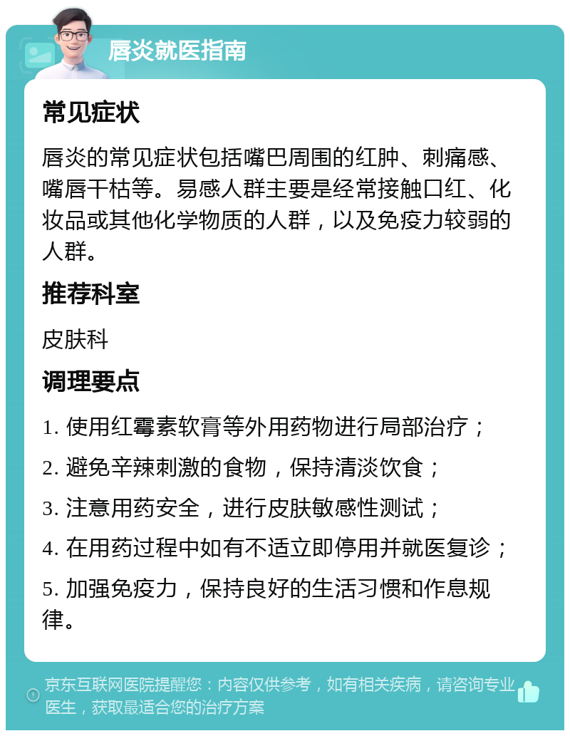 唇炎就医指南 常见症状 唇炎的常见症状包括嘴巴周围的红肿、刺痛感、嘴唇干枯等。易感人群主要是经常接触口红、化妆品或其他化学物质的人群，以及免疫力较弱的人群。 推荐科室 皮肤科 调理要点 1. 使用红霉素软膏等外用药物进行局部治疗； 2. 避免辛辣刺激的食物，保持清淡饮食； 3. 注意用药安全，进行皮肤敏感性测试； 4. 在用药过程中如有不适立即停用并就医复诊； 5. 加强免疫力，保持良好的生活习惯和作息规律。