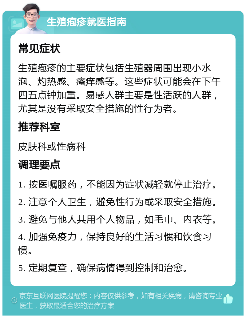 生殖疱疹就医指南 常见症状 生殖疱疹的主要症状包括生殖器周围出现小水泡、灼热感、瘙痒感等。这些症状可能会在下午四五点钟加重。易感人群主要是性活跃的人群，尤其是没有采取安全措施的性行为者。 推荐科室 皮肤科或性病科 调理要点 1. 按医嘱服药，不能因为症状减轻就停止治疗。 2. 注意个人卫生，避免性行为或采取安全措施。 3. 避免与他人共用个人物品，如毛巾、内衣等。 4. 加强免疫力，保持良好的生活习惯和饮食习惯。 5. 定期复查，确保病情得到控制和治愈。