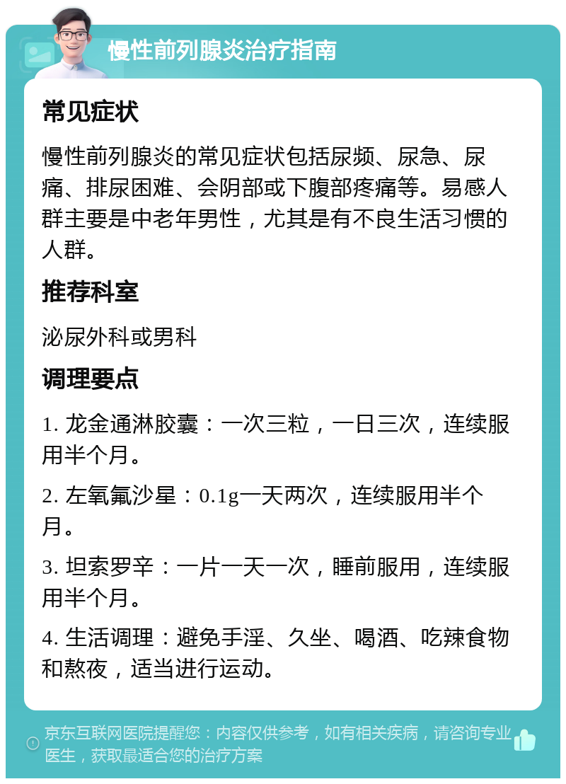 慢性前列腺炎治疗指南 常见症状 慢性前列腺炎的常见症状包括尿频、尿急、尿痛、排尿困难、会阴部或下腹部疼痛等。易感人群主要是中老年男性，尤其是有不良生活习惯的人群。 推荐科室 泌尿外科或男科 调理要点 1. 龙金通淋胶囊：一次三粒，一日三次，连续服用半个月。 2. 左氧氟沙星：0.1g一天两次，连续服用半个月。 3. 坦索罗辛：一片一天一次，睡前服用，连续服用半个月。 4. 生活调理：避免手淫、久坐、喝酒、吃辣食物和熬夜，适当进行运动。